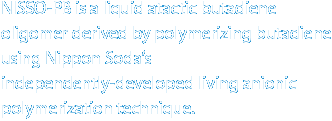 NISSO-PB is a liquid atactic butadiene oligomer derived by polymerizing butadiene using Nippon Soda's independently-developed living anionic polymerization technique.