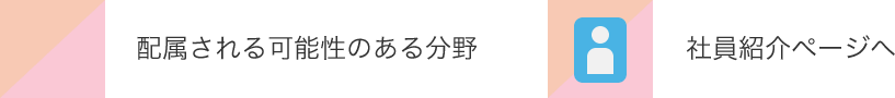 配属される可能性のある分野 | 社員紹介ページへ